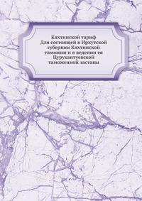 Кяхтинской тариф Для состоящей в Иркутской губернии Кяхтинской таможни и в ведении ея Цурухантуевской таможенной заставы