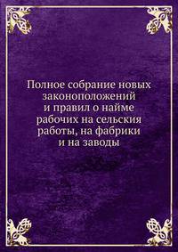 Полное собрание новых законоположений и правил о найме рабочих на сельския работы, на фабрики и на заводы
