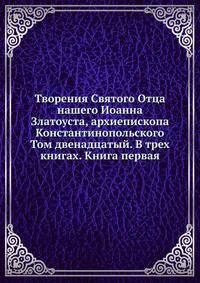 Творения Святого Отца нашего Иоанна Златоуста, архиепископа Константинопольского. Том двенадцатый. В трех книгах. Книга первая