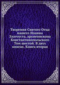 Творения Святого Отца нашего Иоанна Златоуста, архиепископа Константинопольского. Том шестой. В двух книгах. Книга вторая