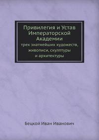 Привилегия и Устав Имп. Академии трех знатнейших художеств, живописи, скулптуры и архитектуры с воспитательным при оной Академии училищем