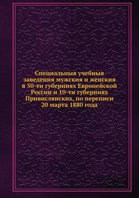 Специальныя учебныя заведения мужския и женския в 50-ти губерниях Европейской России и 10-ти губерниях Привислянских, по переписи 20 марта 1880 года