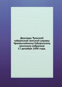 Доклады Тульской губернской земской управы. Чрезвычайному Губернскому земскому собранию 17 декабря 1898 года.