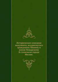 Историческое описание монумента, воздвигнутого гражданину Минину и князю Пожарскому. В столичном городе Москве.