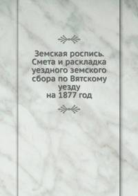 Земская роспись. Смета и раскладка уездного земского сбора по Вятскому уезду. на 1877 год