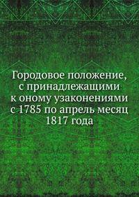 Городовое положение, с принадлежащими к оному узаконениями с 1785 по апрель месяц 1817 года