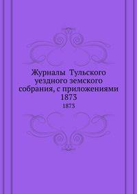 Журналы Тульского уездного земского собрания, с приложениями. 1873
