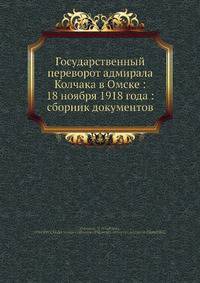 Государственный переворот адмирала Колчака в Омске: 18 ноября 1918 года: сборник документов