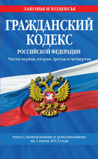 Гражданский кодекс Российской Федерации. Части первая, вторая, третья и четверта (текст с изменениями и дополнениями на 1 июля 2013 год)