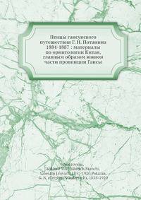 Птицы гансуиского путешествия Г. Н. Потанина 1884-1887: материалы по орнитологии Китая, главным образом южнои части провинции Гансы