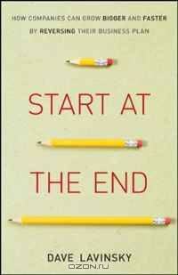 Start at the End: How Companies Can Grow Bigger and Faster by Reversing Their Business Plan