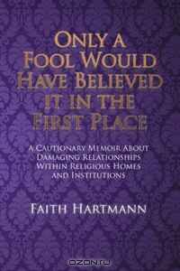 Only a Fool Would Have Believed it in the First Place: A Cautionary Memoir About Damaging Relationships Within Religious Homes and Institutions