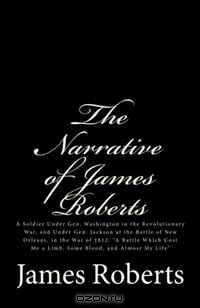 The Narrative of James Roberts: A Soldier Under Gen. Washington in the Revolutionary War, and Under Gen. Jackson at the Battle of New Orleans, in the ... Me a Limb, Some Blood, and Almost My Life"