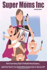 Super Moms Inc.: Work From Home, Build A Profitable Home Business, And Find Time For Your Family When You Have Kids To Take Care Of!