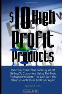 $10 High Profit Products: Discover The Online Techniques Of Selling To Customers Using The Most Profitable Products That Can Earn You Steady Profits Over And Over Again