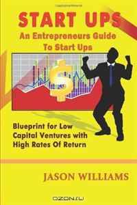 Start Ups: An Entrepreneurs Guide To Start Ups: Blueprint For Low Capital Ventures With High Rates Of Return