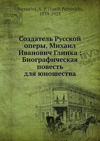 Создатель Русской оперы, Михаил Иванович Глинка: Биографическая повесть для юношества