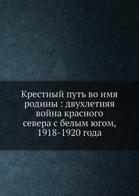 Крестный путь во имя родины: двухлетняя война красного севера с белым югом, 1918-1920 года