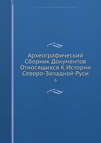 Археографический Сборник Документов Относящихся К Истории Северо-Западной Руси 6