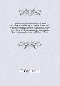 Путешествие флота капитана Сарычева по Северо-Восточной части Сибири, Ледовитому морю и Восточному океану в продолжение осьми лет, при Географической и Астрономической морской Экспедиции, бывшей под начальством флота Капитана Биллингса с 1785 по 1793 год