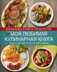Моя любимая кулинарная книга. Рецепты для завтраков, обедов и ужинов. Коллекция блюд для праздников и на каждый день