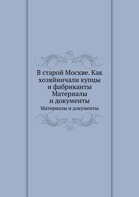 В старой Москве. Как хозяйничали купцы и фабриканты. Материалы и документы