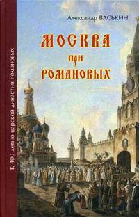 Москва при Романовых. К 400-летию царской династии Романовых / А.А. Васькин. - ил.