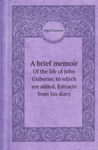 A brief memoir. Of the life of John Gisborne, to which are added, Extracts from his diary