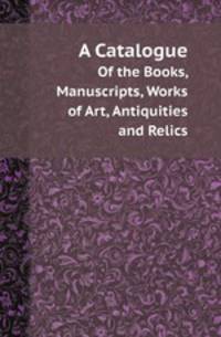 A Catalogue. Of the Books, Manuscripts, Works of Art, Antiquities and Relics