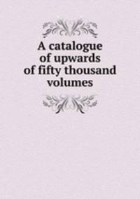 A catalogue of upwards of fifty thousand volumes