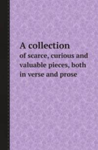 A collection. of scarce, curious and valuable pieces, both in verse and prose