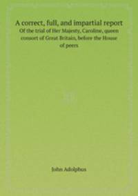 A correct, full, and impartial report. Of the trial of Her Majesty, Caroline, queen consort of Great Britain, before the House of peers
