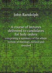A course of lectures delivered to candidates for holy orders. comprising a summary of the whole system of theology, natural and revealed