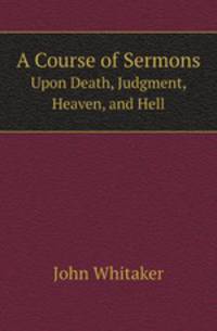A Course of Sermons. Upon Death, Judgment, Heaven, and Hell
