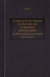 A course of six lessons on the new art of memory, phrenotypics. or, Brain printing, and mental improvement