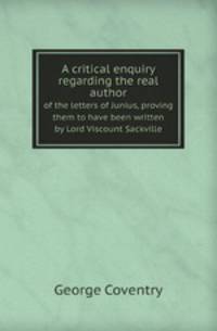 A critical enquiry regarding the real author. of the letters of Junius, proving them to have been written by Lord Viscount Sackville