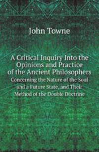 A Critical Inquiry Into the Opinions and Practice of the Ancient Philosophers. Concerning the Nature of the Soul and a Future State, and Their Method of the Double Doctrine