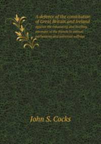 A defence of the constitution of Great Britain and Ireland. against the innovating and levelling attempts of the friends to annual parlaments and universal suffrage