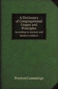 A Dictionary of Congregational Usages and Principles. According to Ancient and Modern Authors