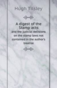 A digest of the Stamp acts. and the judicial decisions on the stamp laws not contained in the author`s treatise