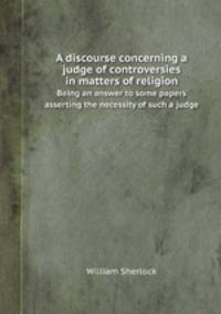 A discourse concerning a judge of controversies in matters of religion. Being an answer to some papers asserting the necessity of such a judge