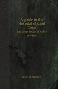 A guide to the Hospital of saint Cross. and alms house of noble poverty