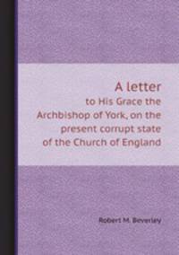 A letter. to His Grace the Archbishop of York, on the present corrupt state of the Church of England
