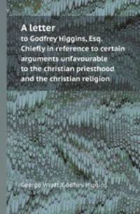 A letter. to Godfrey Higgins, Esq. Chiefly in reference to certain arguments unfavourable to the christian priesthood and the christian religion