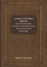 A letter to His Royal Highness. the Duke of Gloucester, chancellor, on the present corrupt state of the University of Cambridge