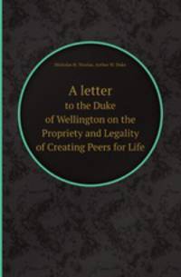 A letter. to the Duke of Wellington on the Propriety and Legality of Creating Peers for Life