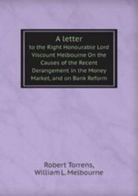 A letter. to the Right Honourable Lord Viscount Melbourne On the Causes of the Recent Derangement in the Money Market, and on Bank Reform