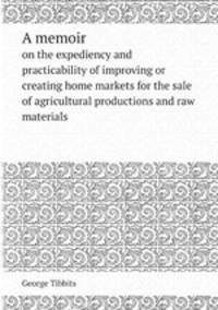 A memoir. on the expediency and practicability of improving or creating home markets for the sale of agricultural productions and raw materials