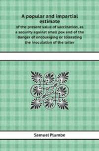 A popular and impartial estimate. of the present value of vaccination, as a security against small pox and of the danger of encouraging or tolerating the inoculation of the latter