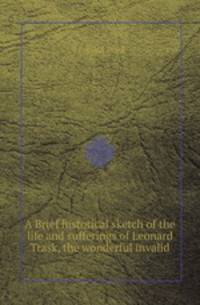 A Brief historical sketch of the life and sufferings of Leonard Trask, the wonderful invalid